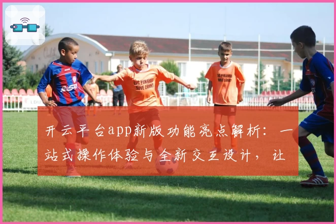 开云平台app新版功能亮点解析：一站式操作体验与全新交互设计，让使用更便捷