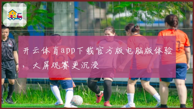 开云体育app下载官方版电脑版体验，大屏观赛更沉浸
