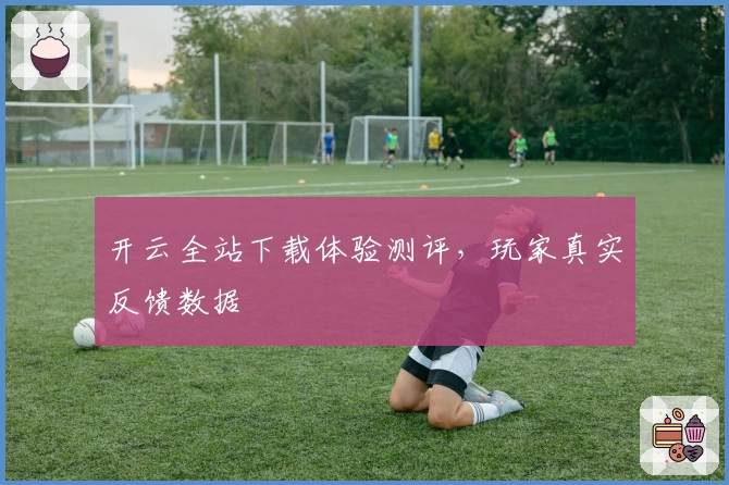 开云全站下载体验测评，玩家真实反馈数据