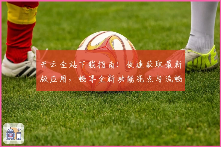 开云全站下载指南：快速获取最新版应用，畅享全新功能亮点与流畅使用体验