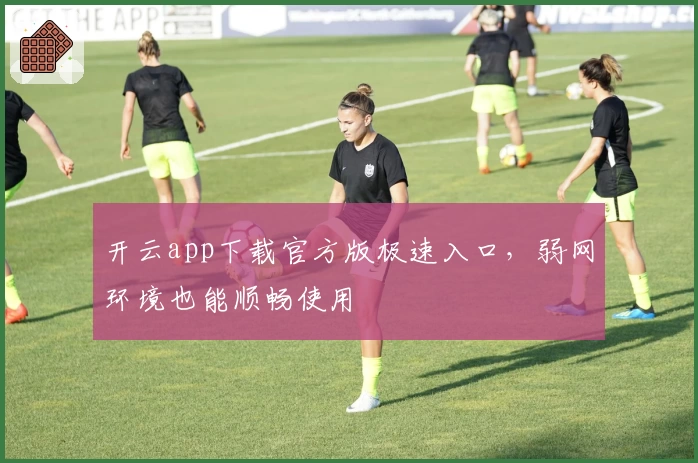 开云app下载官方版极速入口，弱网环境也能顺畅使用