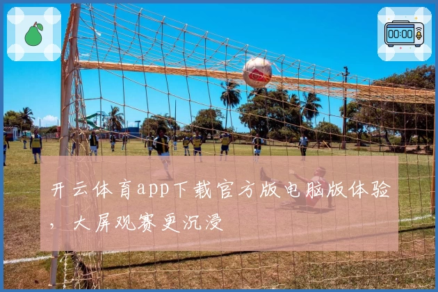 开云体育app下载官方版电脑版体验，大屏观赛更沉浸