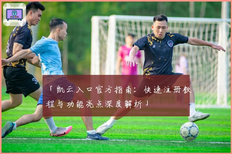 「凯云入口官方指南:快速注册教程与功能亮点深度解析」