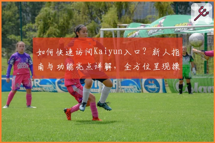 如何快速访问Kaiyun入口？新人指南与功能亮点详解，全方位呈现操作体验