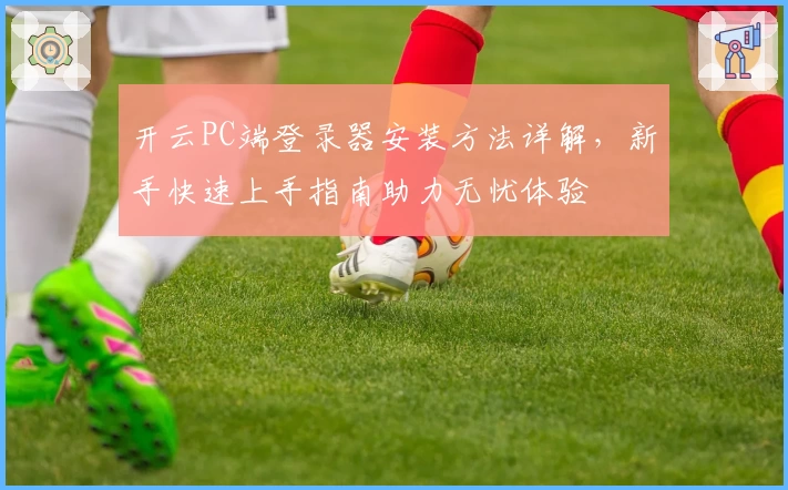 开云PC端登录器安装方法详解,新手快速上手指南助力无忧体验