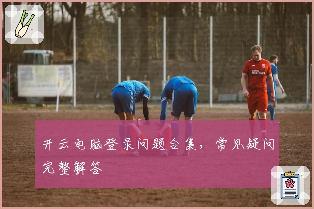 开云电脑登录问题合集，常见疑问完整解答