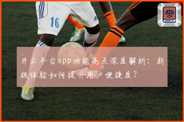 开云平台app功能亮点深度解析：新版体验如何提升用户便捷度？